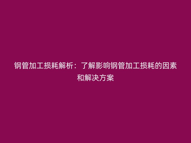 鋼管加工損耗解析:了解影響鋼管加工損耗的因素和解決方案