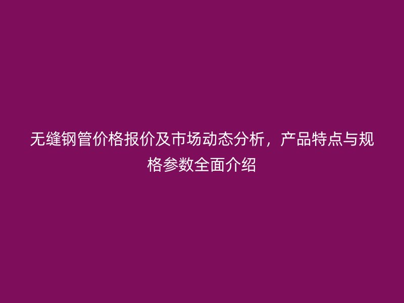 無縫鋼管價格報價及市場動態分析，產品特點與規格參數全面介紹