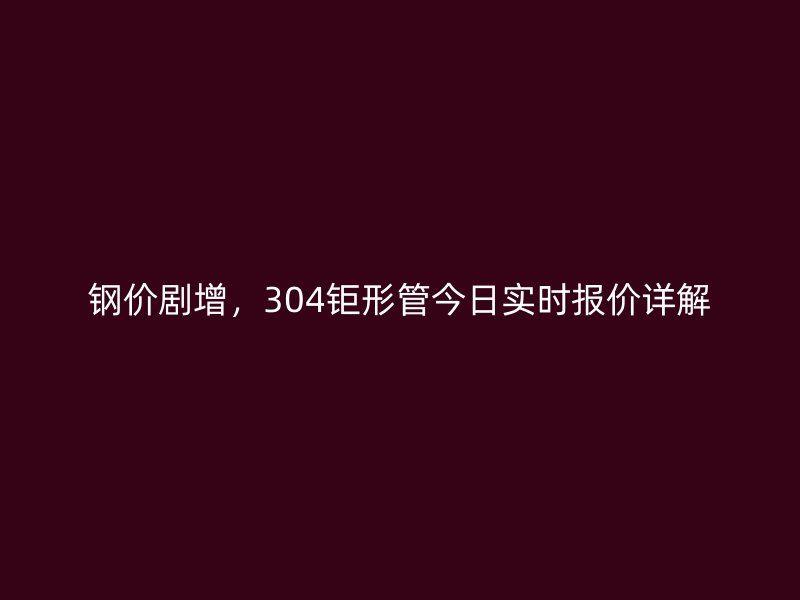 鋼價劇增,304鉅形管今日實時報價詳解