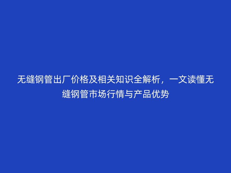 無縫鋼管出廠價格及相關知識全解析，一文讀懂無縫鋼管市場行情與產品優勢