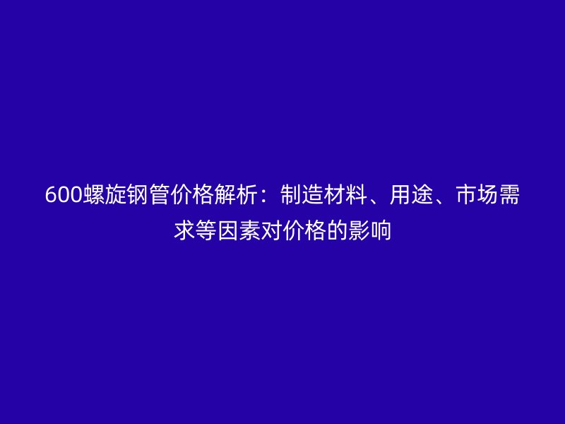600螺旋鋼管價格解析:制造材料、用途、市場需求等因素對價格的影響