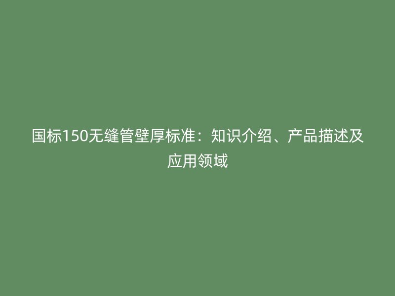 國標150無縫管壁厚標準:知識介紹、產品描述及應用領域