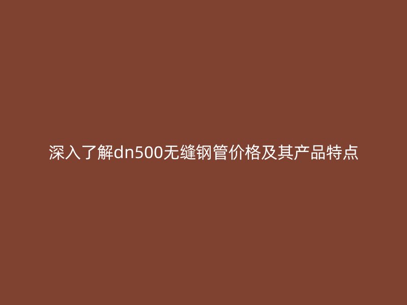 深入了解dn500無縫鋼管價格及其產品特點