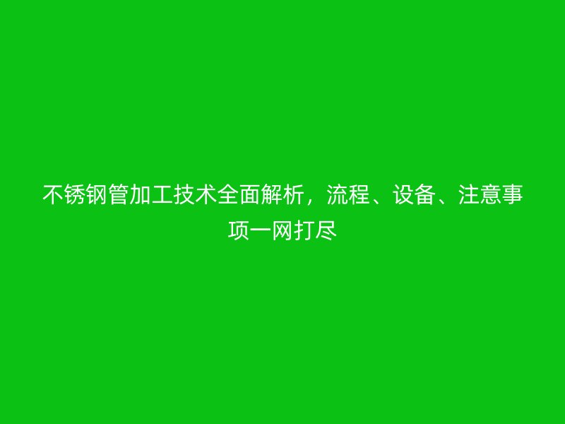 不銹鋼管加工技術全面解析,流程、設備、注意事項一網打盡