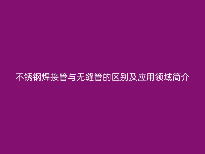 不銹鋼焊接管與無縫管的區(qū)別及應(yīng)用領(lǐng)域簡介