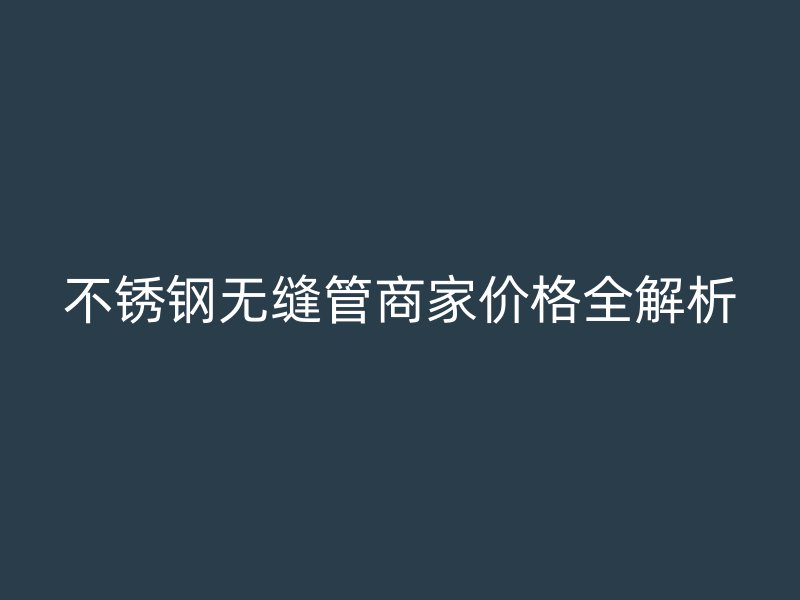 不銹鋼無縫管商家價格全解析