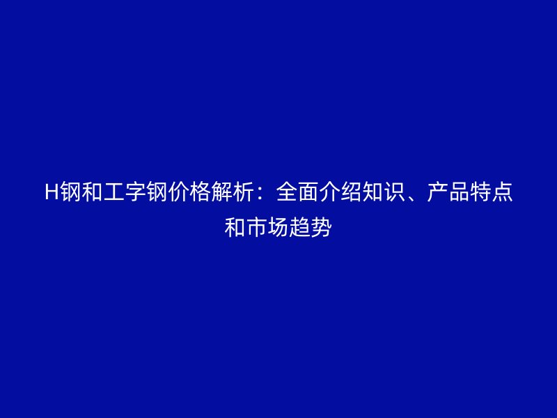 H鋼和工字鋼價格解析:全面介紹知識、產品特點和市場趨勢
