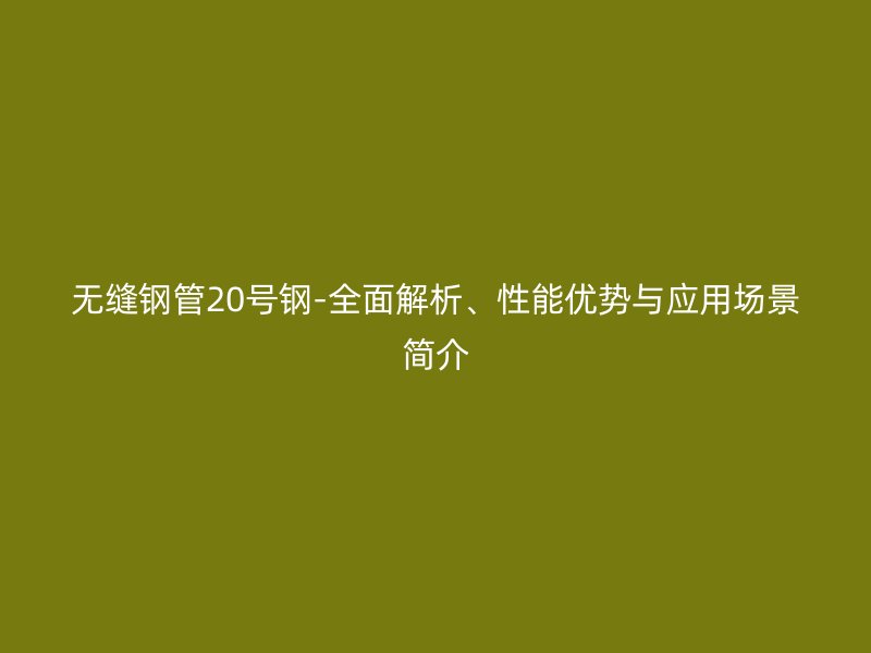 無縫鋼管20號鋼-全面解析、性能優(yōu)勢與應用場景簡介