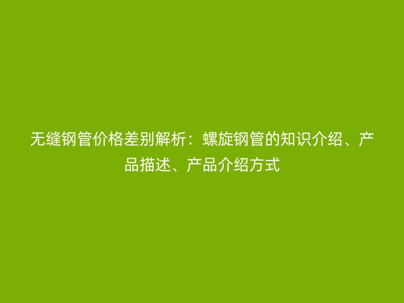 無縫鋼管價格差別解析：螺旋鋼管的知識介紹、產(chǎn)品描述、產(chǎn)品介紹方式