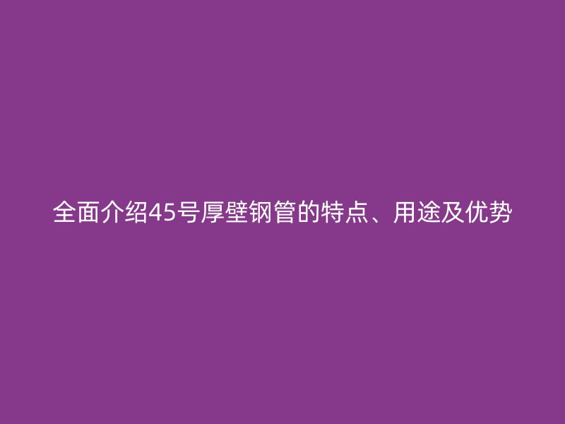 全面介紹45號厚壁鋼管的特點、用途及優勢