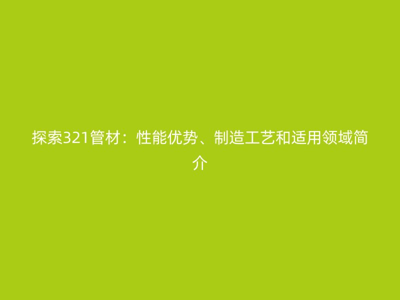 探索321管材:性能優勢、制造工藝和適用領域簡介
