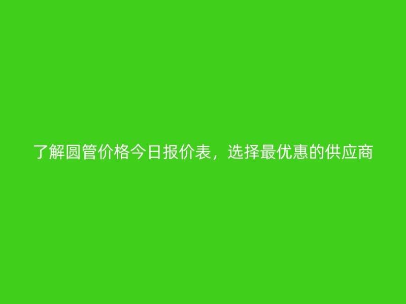了解圓管價(jià)格今日?qǐng)?bào)價(jià)表，選擇最優(yōu)惠的供應(yīng)商